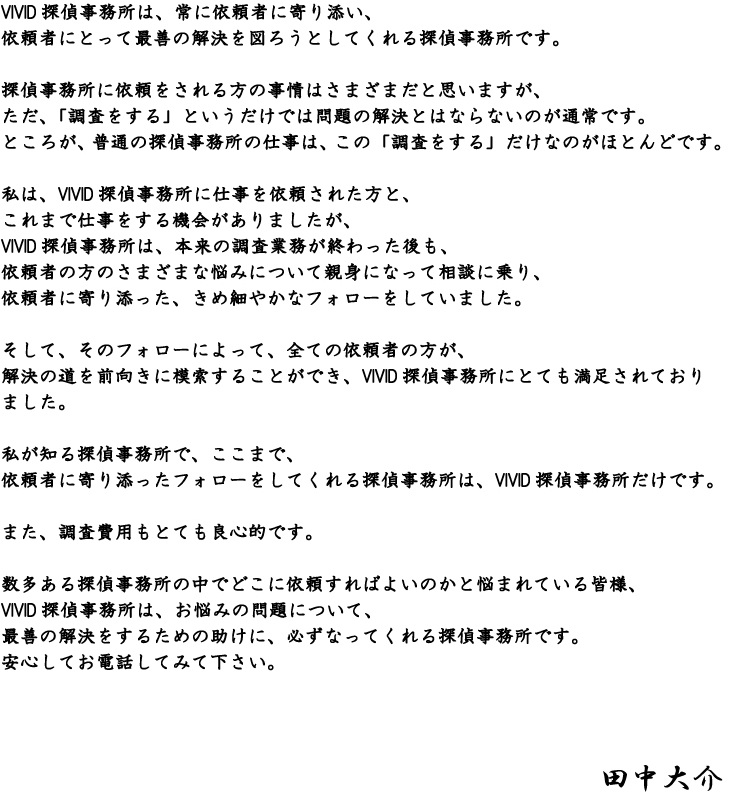 VIVID探偵事務所は、常に依頼者に寄り添い、依頼者にとって最善の解決を図ろうとしてくれる探偵事務所です。 探偵事務所に依頼をされる方の事情はさまざまだと思いますが、ただ、「調査をする」というだけでは問題の解決とはならないのが通常です。ところが、普通の探偵事務所の仕事は、この「調査をする」だけなのがほとんどです。 私は、VIVID探偵事務所に仕事を依頼された方と、これまで仕事をする機会がありましたが、VIVID探偵事務所は、本来の調査業務が終わった後も、依頼者の方のさまざまな悩みについて親身になって相談に乗り、依頼者に寄り添った、きめ細やかなフォローをしていました。 そして、そのフォローによって、全ての依頼者の方が、解決の道を前向きに模索することができ、VIVID探偵事務所にとても満足されておりました。 私が知る探偵事務所で、ここまで、依頼者に寄り添ったフォローをしてくれる探偵事務所は、VIVID探偵事務所だけです。 また、調査費用もとても良心的です。 数多ある探偵事務所の中でどこに依頼すればよいのかと悩まれている皆様、 VIVID探偵事務所は、お悩みの問題について、最善の解決をするための助けに、必ずなってくれる探偵事務所です。 安心してお電話してみて下さい。